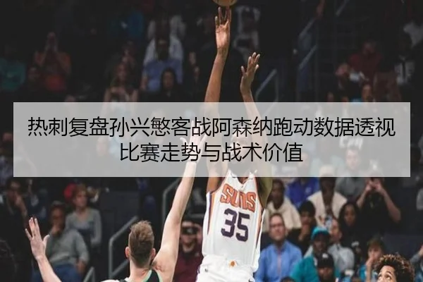 热刺复盘孙兴慜客战阿森纳跑动数据透视比赛走势与战术价值