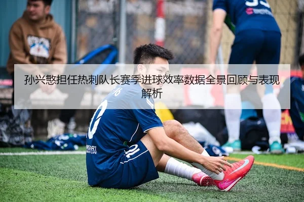 孙兴慜担任热刺队长赛季进球效率数据全景回顾与表现解析