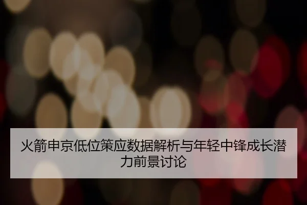 火箭申京低位策应数据解析与年轻中锋成长潜力前景讨论 - kaiyun