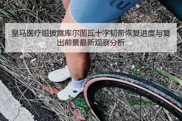 皇马医疗组披露库尔图瓦十字韧带恢复进度与复出前景最新观察分析 - kaiyun