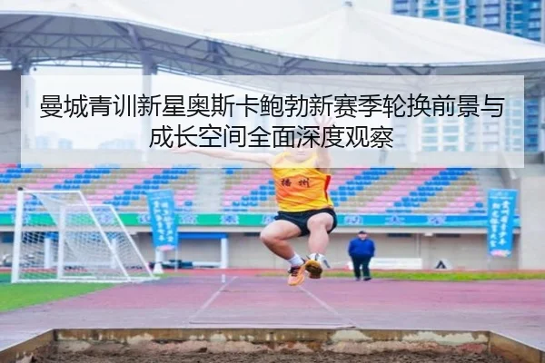 曼城青训新星奥斯卡鲍勃新赛季轮换前景与成长空间全面深度观察 - kaiyun