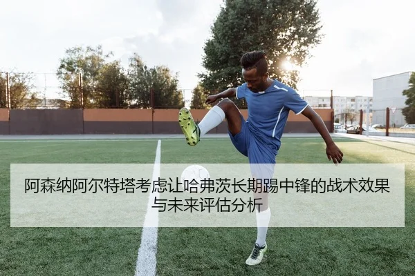 阿森纳阿尔特塔考虑让哈弗茨长期踢中锋的战术效果与未来评估分析 - kaiyun